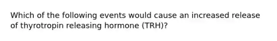 Which of the following events would cause an increased release of thyrotropin releasing hormone (TRH)?