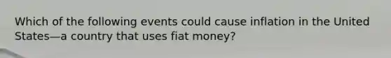 Which of the following events could cause inflation in the United States—a country that uses fiat money?