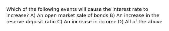 Which of the following events will cause the interest rate to increase? A) An open market sale of bonds B) An increase in the reserve deposit ratio C) An increase in income D) All of the above