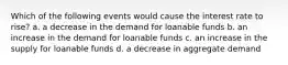 Which of the following events would cause the interest rate to rise? a. a decrease in the demand for loanable funds b. an increase in the demand for loanable funds c. an increase in the supply for loanable funds d. a decrease in aggregate demand