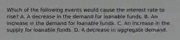 Which of the following events would cause the interest rate to rise? A. A decrease in the demand for loanable funds. B. An increase in the demand for loanable funds. C. An increase in the supply for loanable funds. D. A decrease in aggregate demand.