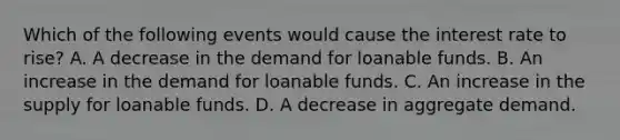 Which of the following events would cause the interest rate to rise? A. A decrease in the demand for loanable funds. B. An increase in the demand for loanable funds. C. An increase in the supply for loanable funds. D. A decrease in aggregate demand.