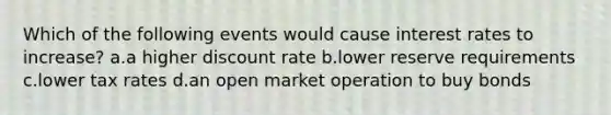 Which of the following events would cause interest rates to increase? a.a higher discount rate b.lower reserve requirements c.lower tax rates d.an open market operation to buy bonds