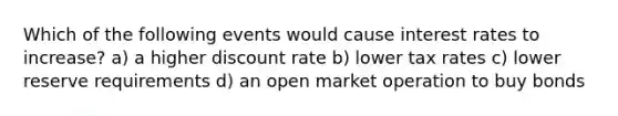 Which of the following events would cause interest rates to increase? a) a higher discount rate b) lower tax rates c) lower reserve requirements d) an open market operation to buy bonds