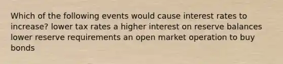 Which of the following events would cause interest rates to increase? lower tax rates a higher interest on reserve balances lower reserve requirements an open market operation to buy bonds