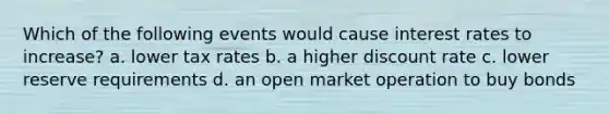 Which of the following events would cause interest rates to increase? a. lower tax rates b. a higher discount rate c. lower reserve requirements d. an open market operation to buy bonds