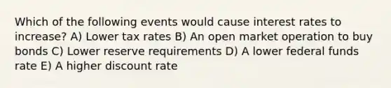 Which of the following events would cause interest rates to increase? A) Lower tax rates B) An open market operation to buy bonds C) Lower reserve requirements D) A lower federal funds rate E) A higher discount rate