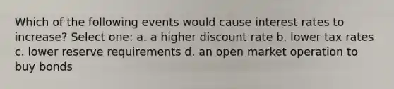 Which of the following events would cause interest rates to increase? Select one: a. a higher discount rate b. lower tax rates c. lower reserve requirements d. an open market operation to buy bonds