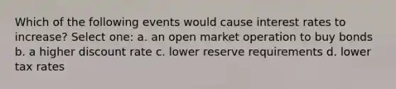 Which of the following events would cause interest rates to increase? Select one: a. an open market operation to buy bonds b. a higher discount rate c. lower reserve requirements d. lower tax rates