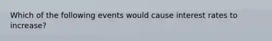 Which of the following events would cause interest rates to increase?