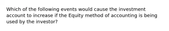 Which of the following events would cause the investment account to increase if the Equity method of accounting is being used by the investor?