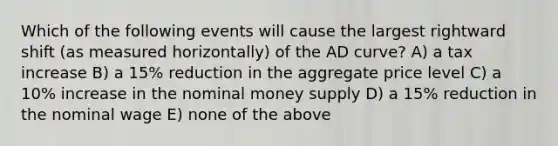 Which of the following events will cause the largest rightward shift (as measured horizontally) of the AD curve? A) a tax increase B) a 15% reduction in the aggregate price level C) a 10% increase in the nominal money supply D) a 15% reduction in the nominal wage E) none of the above