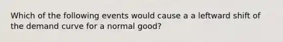 Which of the following events would cause a a leftward shift of the demand curve for a normal good?