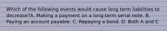 Which of the following events would cause long term liabilities to decrease?A. Making a payment on a long-term serial note. B. Paying an account payable. C. Repaying a bond. D. Both A and C