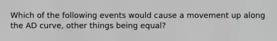 Which of the following events would cause a movement up along the AD curve​, other things being​ equal?