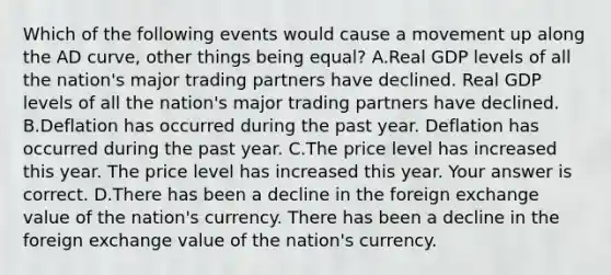 Which of the following events would cause a movement up along the AD curve​, other things being​ equal? A.Real GDP levels of all the nation's major trading partners have declined. Real GDP levels of all the nation's major trading partners have declined. B.Deflation has occurred during the past year. Deflation has occurred during the past year. C.The price level has increased this year. The price level has increased this year. Your answer is correct. D.There has been a decline in the foreign exchange value of the nation's currency. There has been a decline in the foreign exchange value of the nation's currency.