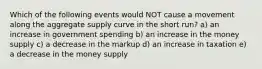 Which of the following events would NOT cause a movement along the aggregate supply curve in the short run? a) an increase in government spending b) an increase in the money supply c) a decrease in the markup d) an increase in taxation e) a decrease in the money supply