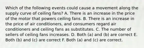 Which of the following events could cause a movement along the supply curve of ceiling fans? A. There is an increase in the price of the motor that powers ceiling fans. B. There is an increase in the price of air conditioners, and consumers regard air conditioners and ceiling fans as substitutes. C. The number of sellers of ceiling fans increases. D. Both (a) and (b) are correct E. Both (b) and (c) are correct F. Both (a) and (c) are correct.