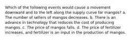 Which of the following events would cause a movement downward and to the left along the supply curve for mangos? a. The number of sellers of mangos decreases. b. There is an advance in technology that reduces the cost of producing mangos. c. The price of mangos falls. d. The price of fertilizer increases, and fertilizer is an input in the production of mangos.