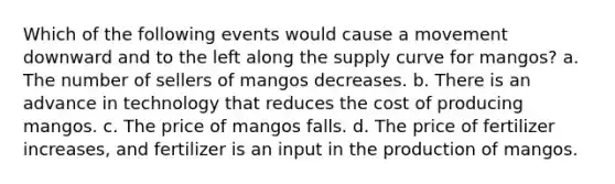 Which of the following events would cause a movement downward and to the left along the supply curve for mangos? a. The number of sellers of mangos decreases. b. There is an advance in technology that reduces the cost of producing mangos. c. The price of mangos falls. d. The price of fertilizer increases, and fertilizer is an input in the production of mangos.