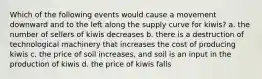 Which of the following events would cause a movement downward and to the left along the supply curve for kiwis? a. the number of sellers of kiwis decreases b. there is a destruction of technological machinery that increases the cost of producing kiwis c. the price of soil increases, and soil is an input in the production of kiwis d. the price of kiwis falls