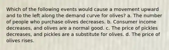 Which of the following events would cause a movement upward and to the left along the demand curve for olives? a. The number of people who purchase olives decreases. b. Consumer income decreases, and olives are a normal good. c. The price of pickles decreases, and pickles are a substitute for olives. d. The price of olives rises.