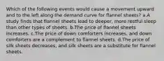 Which of the following events would cause a movement upward and to the left along the demand curve for flannel sheets? a.A study finds that flannel sheets lead to deeper, more restful sleep than other types of sheets. b.The price of flannel sheets increases. c.The price of down comforters increases, and down comforters are a complement to flannel sheets. d.The price of silk sheets decreases, and silk sheets are a substitute for flannel sheets.