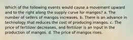 Which of the following events would cause a movement upward and to the right along the supply curve for mangos? a. The number of sellers of mangos increases. b. There is an advance in technology that reduces the cost of producing mangos. c. The price of fertilizer decreases, and fertilizer is an input in the production of mangos. d. The price of mangos rises.