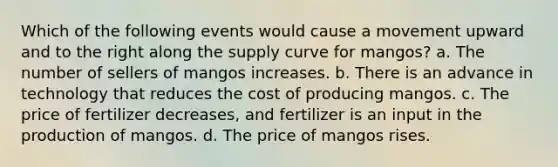 Which of the following events would cause a movement upward and to the right along the supply curve for mangos? a. The number of sellers of mangos increases. b. There is an advance in technology that reduces the cost of producing mangos. c. The price of fertilizer decreases, and fertilizer is an input in the production of mangos. d. The price of mangos rises.