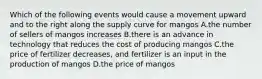 Which of the following events would cause a movement upward and to the right along the supply curve for mangos A.the number of sellers of mangos increases B.there is an advance in technology that reduces the cost of producing mangos C.the price of fertilizer decreases, and fertilizer is an input in the production of mangos D.the price of mangos