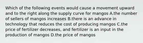 Which of the following events would cause a movement upward and to the right along the supply curve for mangos A.the number of sellers of mangos increases B.there is an advance in technology that reduces the cost of producing mangos C.the price of fertilizer decreases, and fertilizer is an input in the production of mangos D.the price of mangos