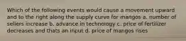 Which of the following events would cause a movement upward and to the right along the supply curve for mangos a. number of sellers increase b. advance in technology c. price of fertilizer decreases and thats an input d. price of mangos rises