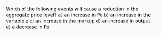 Which of the following events will cause a reduction in the aggregate price level? a) an increase in Pe b) an increase in the variable z c) an increase in the markup d) an increase in output e) a decrease in Pe