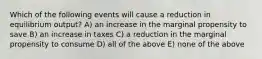 Which of the following events will cause a reduction in equilibrium output? A) an increase in the marginal propensity to save B) an increase in taxes C) a reduction in the marginal propensity to consume D) all of the above E) none of the above