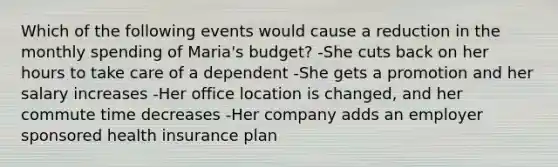 Which of the following events would cause a reduction in the monthly spending of Maria's budget? -She cuts back on her hours to take care of a dependent -She gets a promotion and her salary increases -Her office location is changed, and her commute time decreases -Her company adds an employer sponsored health insurance plan