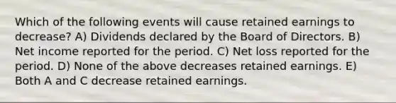 Which of the following events will cause retained earnings to decrease? A) Dividends declared by the Board of Directors. B) Net income reported for the period. C) Net loss reported for the period. D) None of the above decreases retained earnings. E) Both A and C decrease retained earnings.