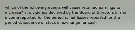 which of the following events will cause retained earnings to increase? a. dividends declared by the Board of Directors b. net income reported for the period c. net losses reported for the period d. issuance of stock in exchange for cash