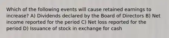 Which of the following events will cause retained earnings to increase? A) Dividends declared by the Board of Directors B) Net income reported for the period C) Net loss reported for the period D) Issuance of stock in exchange for cash