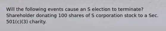 Will the following events cause an S election to​ terminate? Shareholder donating 100 shares of S corporation stock to a Sec. 501(c)(3) charity.