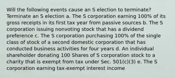 Will the following events cause an S election to​ terminate? Terminate an S election a. The S corporation earning 100% of its gross receipts in its first tax year from passive sources b. The S corporation issuing nonvoting stock that has a dividend preference c. The S corporation purchasing 100% of the single class of stock of a second domestic corporation that has conducted business activities for four years d. An individual shareholder donating 100 Shares of S corporation stock to a charity that is exempt from tax under Sec. 501(c)(3) e. The S corporation earning tax-exempt interest income