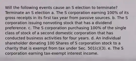 Will the following events cause an S election to​ terminate? Terminate an S election a. The S corporation earning 100% of its gross receipts in its first tax year from passive sources. b. The S corporation issuing nonvoting stock that has a dividend preference. c. The S corporation purchasing 100% of the single class of stock of a second domestic corporation that has conducted business activities for four years. d. An individual shareholder donating 100 Shares of S corporation stock to a charity that is exempt from tax under Sec. 501(c)(3). e. The S corporation earning tax-exempt interest income.