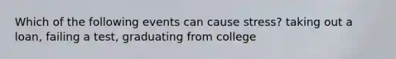 Which of the following events can cause stress? taking out a loan, failing a test, graduating from college