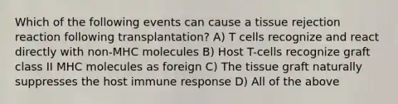 Which of the following events can cause a tissue rejection reaction following transplantation? A) T cells recognize and react directly with non-MHC molecules B) Host T-cells recognize graft class II MHC molecules as foreign C) The tissue graft naturally suppresses the host immune response D) All of the above