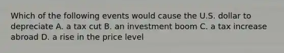 Which of the following events would cause the U.S. dollar to depreciate A. a tax cut B. an investment boom C. a tax increase abroad D. a rise in the price level