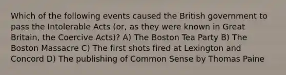 Which of the following events caused the British government to pass the Intolerable Acts (or, as they were known in Great Britain, the Coercive Acts)? A) The Boston Tea Party B) The Boston Massacre C) The first shots fired at Lexington and Concord D) The publishing of Common Sense by Thomas Paine