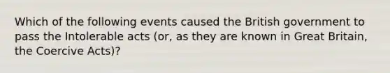 Which of the following events caused the British government to pass the Intolerable acts (or, as they are known in Great Britain, the Coercive Acts)?