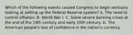 Which of the following events caused Congress to begin seriously looking at setting up the Federal Reserve​ system? A. The need to control inflation. B. World War I. C. Some severe banking crises at the end of the 19th century and early 20th century. D. The American​ people's loss of confidence in the​ nation's currency.