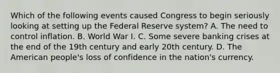 Which of the following events caused Congress to begin seriously looking at setting up the Federal Reserve​ system? A. The need to control inflation. B. World War I. C. Some severe banking crises at the end of the 19th century and early 20th century. D. The American​ people's loss of confidence in the​ nation's currency.