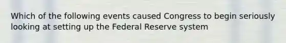 Which of the following events caused Congress to begin seriously looking at setting up the Federal Reserve​ system