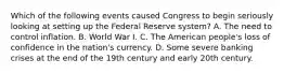 Which of the following events caused Congress to begin seriously looking at setting up the Federal Reserve​ system? A. The need to control inflation. B. World War I. C. The American​ people's loss of confidence in the​ nation's currency. D. Some severe banking crises at the end of the 19th century and early 20th century.